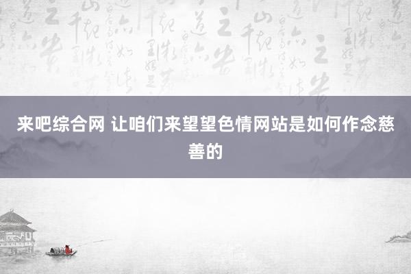 来吧综合网 让咱们来望望色情网站是如何作念慈善的