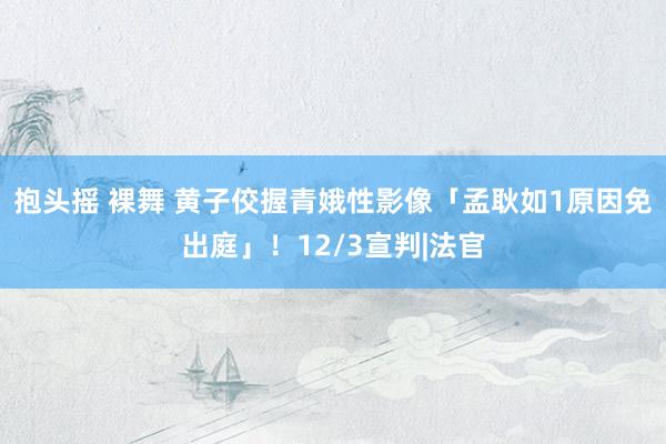 抱头摇 裸舞 黄子佼握青娥性影像「孟耿如1原因免出庭」！12/3宣判|法官