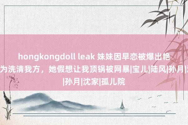 hongkongdoll leak 妹妹因早恋被爆出艳照门事件，为洗清我方，她假想让我顶锅被网暴|宝儿|陆风|孙月|沈家|孤儿院