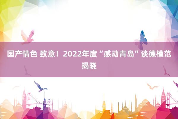 国产情色 致意！2022年度“感动青岛”谈德模范揭晓