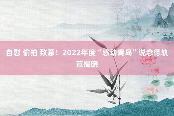 自慰 偷拍 致意！2022年度“感动青岛”说念德轨范揭晓