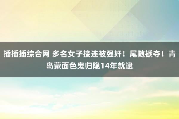 插插插综合网 多名女子接连被强奸！尾随褫夺！青岛蒙面色鬼归隐14年就逮