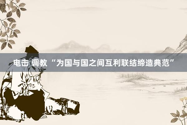 电击 调教 “为国与国之间互利联结缔造典范”