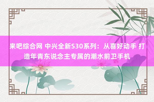 来吧综合网 中兴全新S30系列：从喜好动手 打造年青东说念主专属的潮水前卫手机