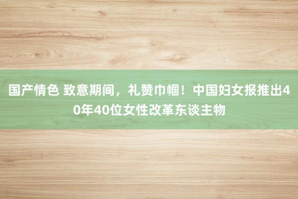 国产情色 致意期间，礼赞巾帼！中国妇女报推出40年40位女性改革东谈主物