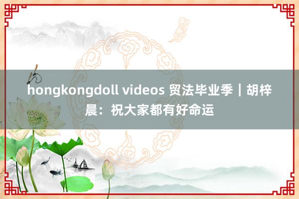 hongkongdoll videos 贸法毕业季｜胡梓晨：祝大家都有好命运