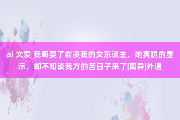 ai 文爱 我哥娶了霸凌我的女东谈主，她爽脆的显示，却不知谈我方的苦日子来了|离异|外遇