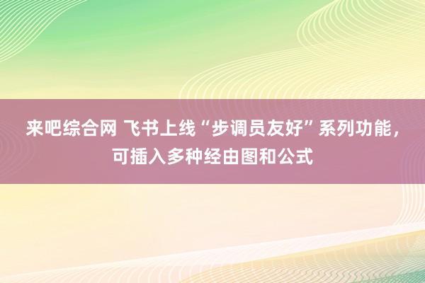 来吧综合网 飞书上线“步调员友好”系列功能，可插入多种经由图和公式