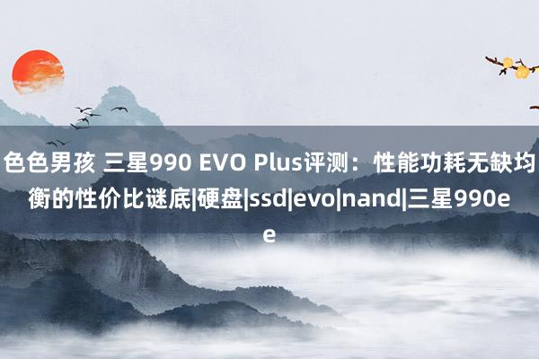 色色男孩 三星990 EVO Plus评测：性能功耗无缺均衡的性价比谜底|硬盘|ssd|evo|nand|三星990e