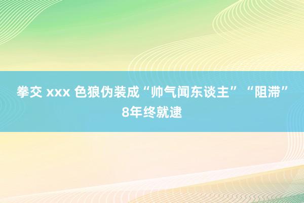 拳交 xxx 色狼伪装成“帅气闻东谈主” “阻滞”8年终就逮