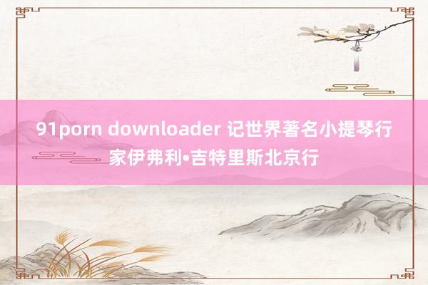 91porn downloader 记世界著名小提琴行家伊弗利•吉特里斯北京行