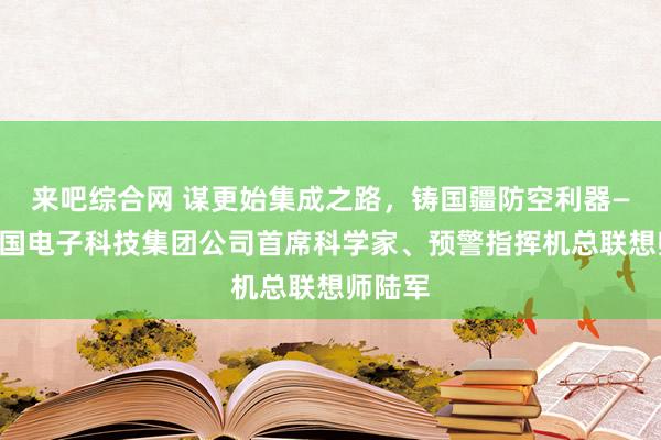 来吧综合网 谋更始集成之路，铸国疆防空利器——记中国电子科技集团公司首席科学家、预警指挥机总联想师陆军