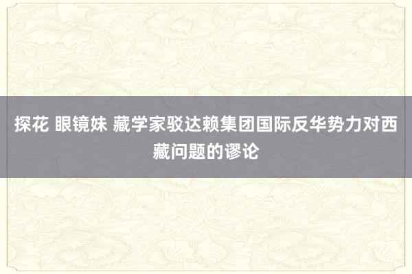 探花 眼镜妹 藏学家驳达赖集团国际反华势力对西藏问题的谬论