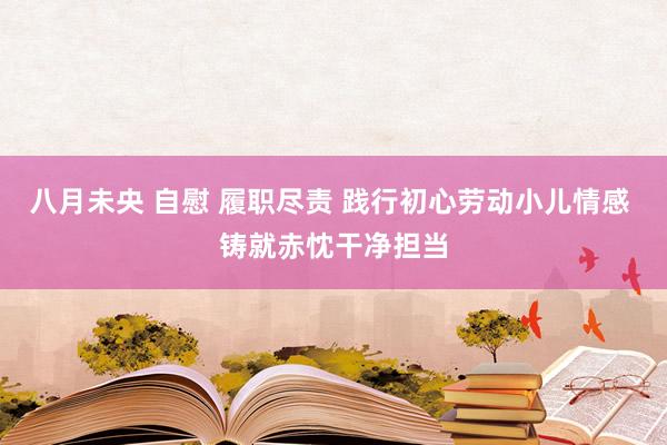 八月未央 自慰 履职尽责 践行初心劳动小儿情感 铸就赤忱干净担当