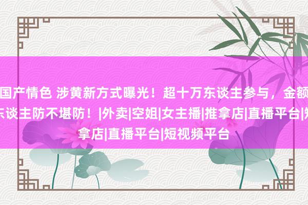 国产情色 涉黄新方式曝光！超十万东谈主参与，金额上亿，让东谈主防不堪防！|外卖|空姐|女主播|推拿店|直播平台|短视频平台