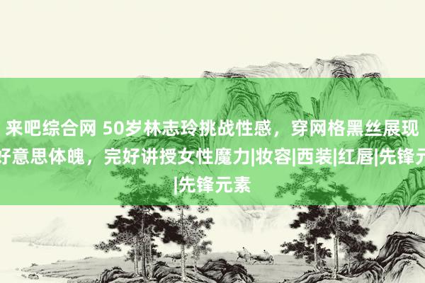 来吧综合网 50岁林志玲挑战性感，穿网格黑丝展现优好意思体魄，完好讲授女性魔力|妆容|西装|红唇|先锋元素