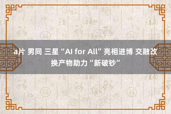 a片 男同 三星“AI for All”亮相进博 交融改换产物助力“新破钞”