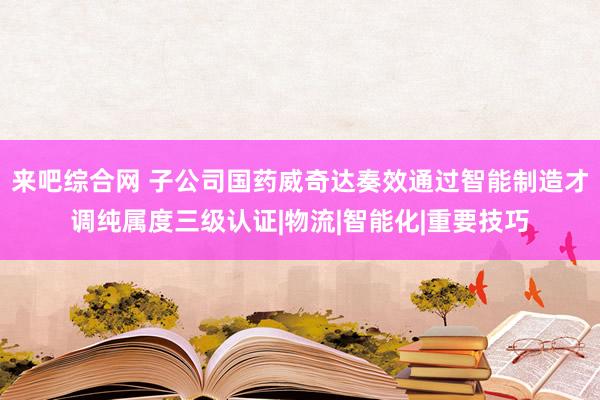 来吧综合网 子公司国药威奇达奏效通过智能制造才调纯属度三级认证|物流|智能化|重要技巧