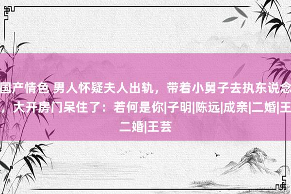 国产情色 男人怀疑夫人出轨，带着小舅子去执东说念主，大开房门呆住了：若何是你|子明|陈远|成亲|二婚|王芸