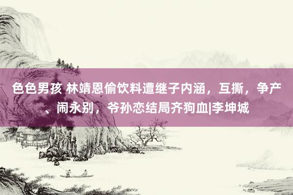 色色男孩 林靖恩偷饮料遭继子内涵，互撕，争产、闹永别，爷孙恋结局齐狗血|李坤城