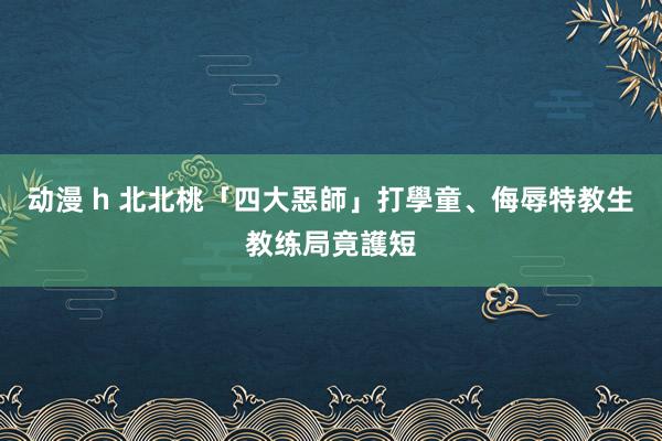 动漫 h 北北桃「四大惡師」打學童、侮辱特教生　教练局竟護短