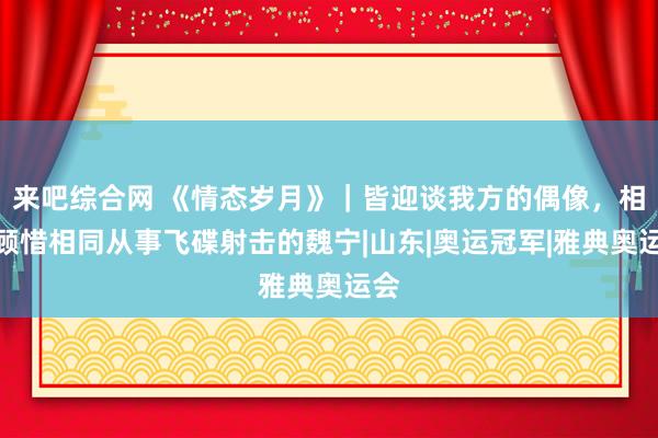 来吧综合网 《情态岁月》｜皆迎谈我方的偶像，相称顾惜相同从事飞碟射击的魏宁|山东|奥运冠军|雅典奥运会