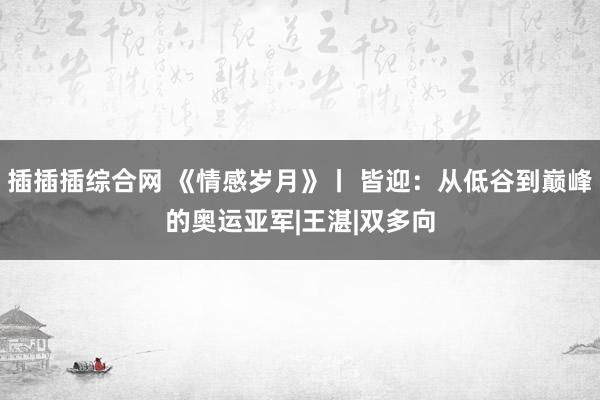 插插插综合网 《情感岁月》丨 皆迎：从低谷到巅峰的奥运亚军|王湛|双多向