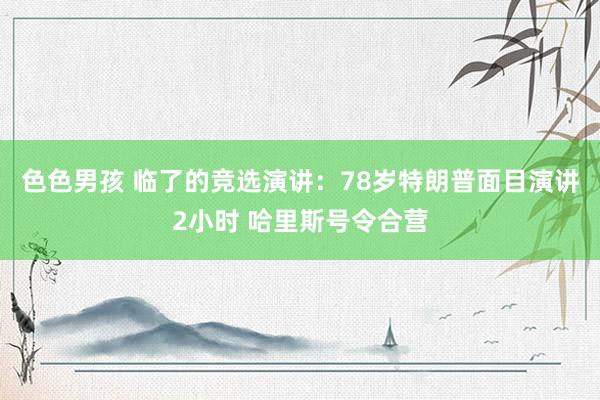 色色男孩 临了的竞选演讲：78岁特朗普面目演讲2小时 哈里斯号令合营