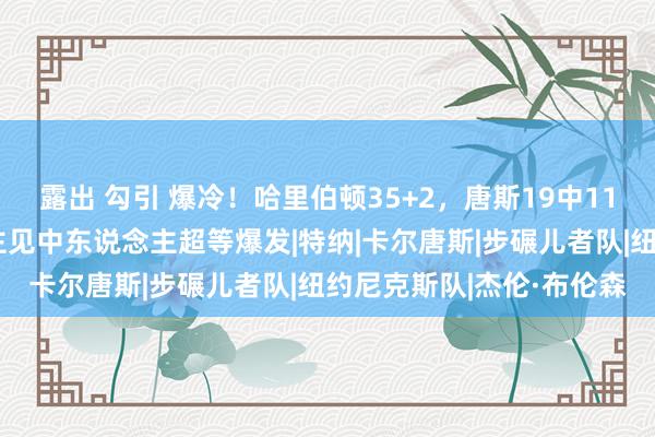 露出 勾引 爆冷！哈里伯顿35+2，唐斯19中11布伦森死力，湖东说念主见中东说念主超等爆发|特纳|卡尔唐斯|步碾儿者队|纽约尼克斯队|杰伦·布伦森