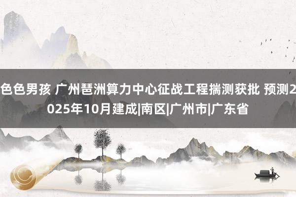 色色男孩 广州琶洲算力中心征战工程揣测获批 预测2025年10月建成|南区|广州市|广东省