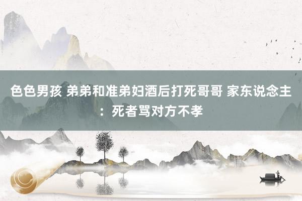 色色男孩 弟弟和准弟妇酒后打死哥哥 家东说念主：死者骂对方不孝