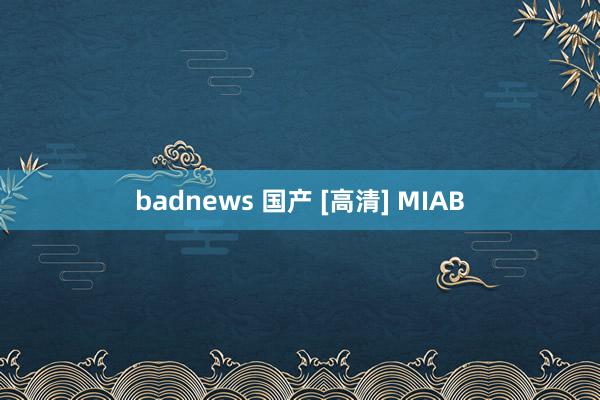 badnews 国产 [高清] MIAB