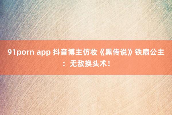 91porn app 抖音博主仿妆《黑传说》铁扇公主：无敌换头术！