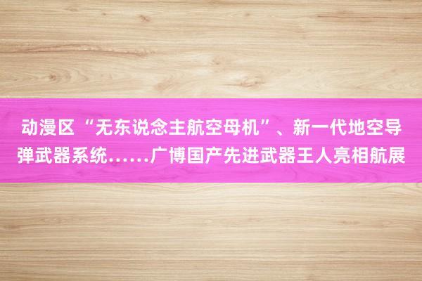 动漫区 “无东说念主航空母机”、新一代地空导弹武器系统……广博国产先进武器王人亮相航展