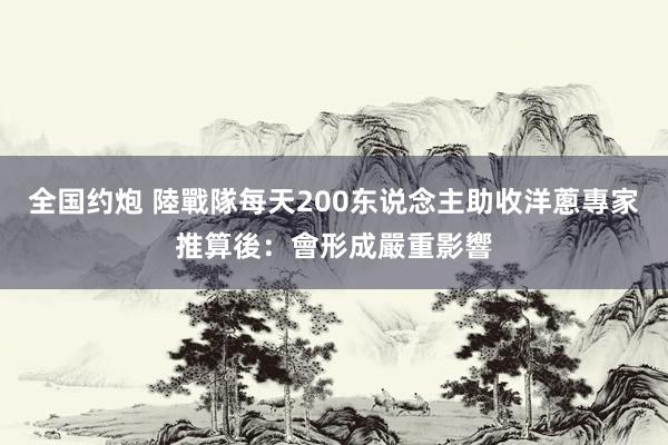 全国约炮 陸戰隊每天200东说念主助收洋蔥　專家推算後：會形成嚴重影響