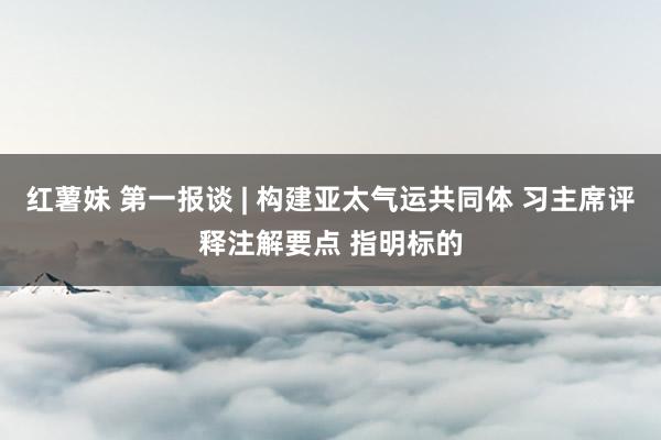 红薯妹 第一报谈 | 构建亚太气运共同体 习主席评释注解要点 指明标的