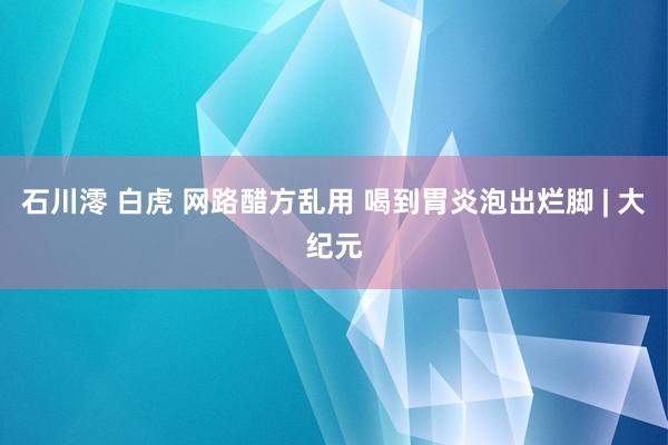 石川澪 白虎 网路醋方乱用 喝到胃炎泡出烂脚 | 大纪元