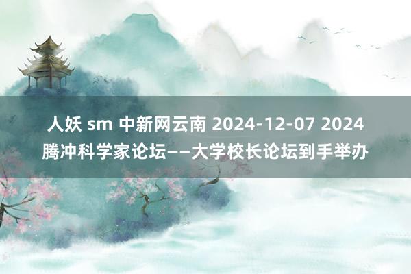 人妖 sm 中新网云南 2024-12-07 2024腾冲科学家论坛——大学校长论坛到手举办