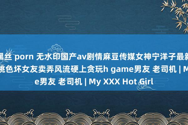 黑丝 porn 无水印国产av剧情麻豆传媒女神宁洋子最新力作mdx0009 桃色坏女友卖弄风流硬上贪玩h game男友 老司机 | My XXX Hot Girl