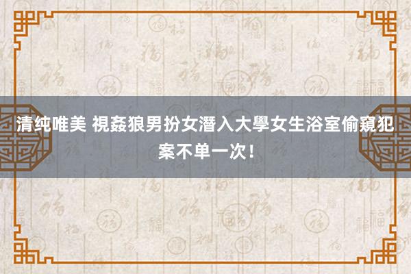 清纯唯美 視姦狼男扮女潛入大學女生浴室偷窺　犯案不单一次！