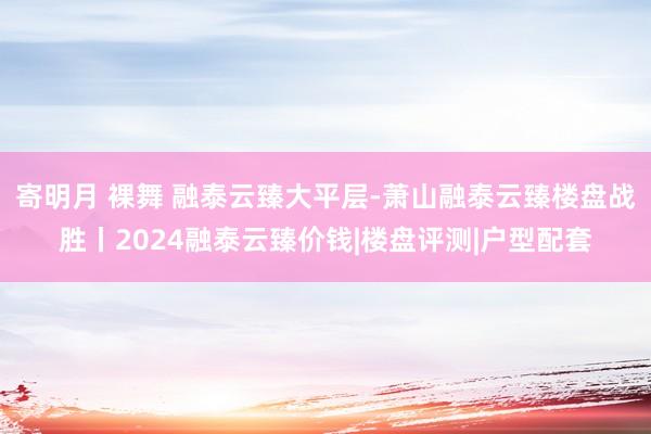 寄明月 裸舞 融泰云臻大平层-萧山融泰云臻楼盘战胜丨2024融泰云臻价钱|楼盘评测|户型配套