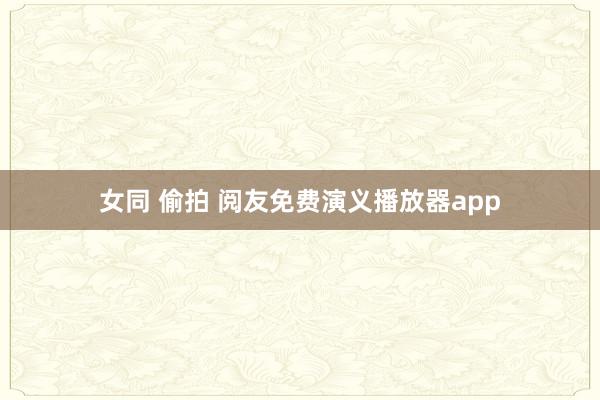 女同 偷拍 阅友免费演义播放器app