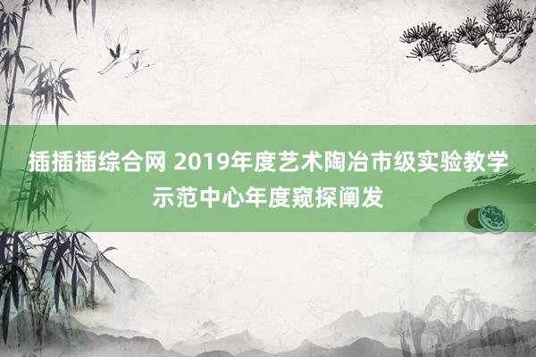 插插插综合网 2019年度艺术陶冶市级实验教学示范中心年度窥探阐发