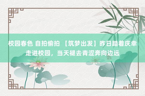 校园春色 自拍偷拍 【筑梦出发】昨日踏着庆幸走进校园，当天褪去青涩奔向边远