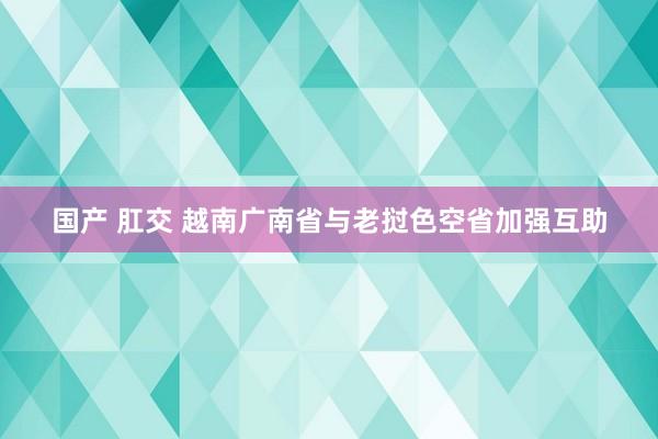 国产 肛交 越南广南省与老挝色空省加强互助