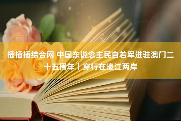 插插插综合网 中国东说念主民自若军进驻澳门二十五周年丨穿行在濠江两岸