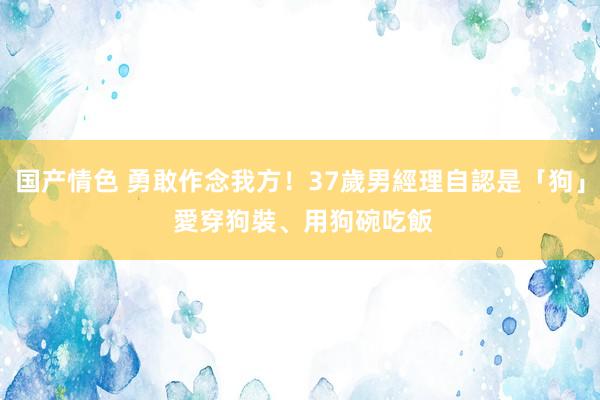 国产情色 勇敢作念我方！37歲男經理自認是「狗」　 愛穿狗裝、用狗碗吃飯