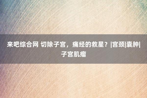 来吧综合网 切除子宫，痛经的救星？|宫颈|囊肿|子宫肌瘤