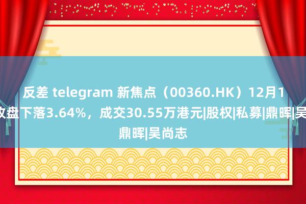 反差 telegram 新焦点（00360.HK）12月19日收盘下落3.64%，成交30.55万港元|股权|私募|鼎晖|吴尚志