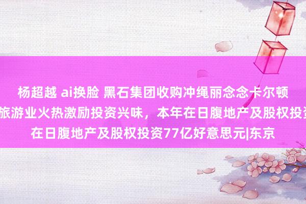 杨超越 ai换脸 黑石集团收购冲绳丽念念卡尔顿旅店！日元疲软日本旅游业火热激励投资兴味，本年在日腹地产及股权投资77亿好意思元|东京